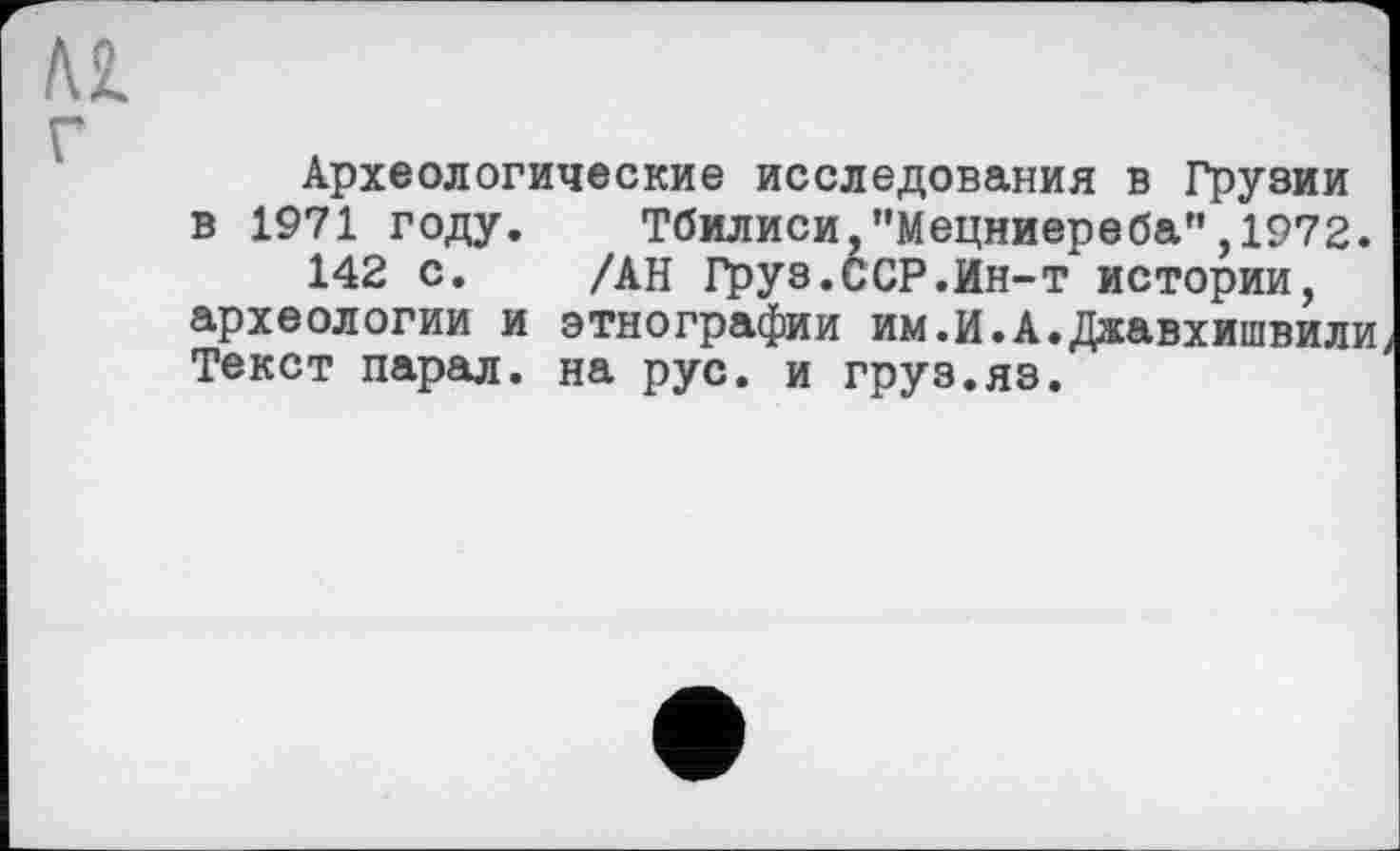 ﻿Археологические исследования в Грузии в 1971 году. Тбилиси,"Мецниереба”,1972.
142 с. /АН Груз.ССР.Ин-т истории, археологии и этнографии им.И.А.Джавхишвили Текст парал. на рус. и груз.яз.